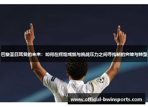 巴黎圣日耳曼的未来：如何在辉煌成就与挑战压力之间寻找新的突破与转型