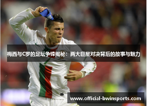 梅西与C罗的足坛争锋揭秘：两大巨星对决背后的故事与魅力