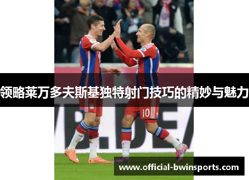 领略莱万多夫斯基独特射门技巧的精妙与魅力