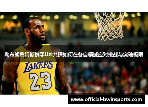 勒布朗詹姆斯携手Uzi共探如何在各自领域应对挑战与突破极限