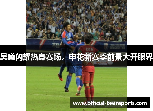 吴曦闪耀热身赛场，申花新赛季前景大开眼界
