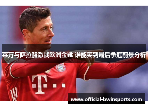 莱万与萨拉赫激战欧洲金靴 谁能笑到最后争冠前景分析