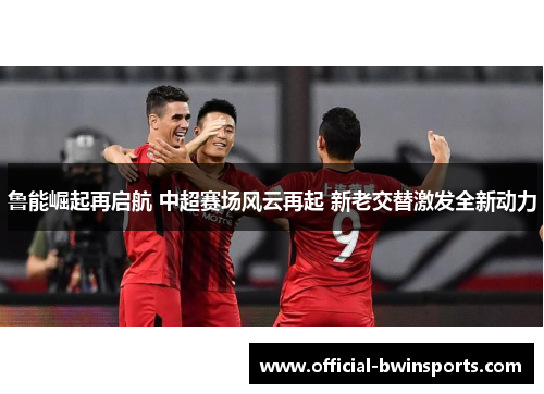 鲁能崛起再启航 中超赛场风云再起 新老交替激发全新动力