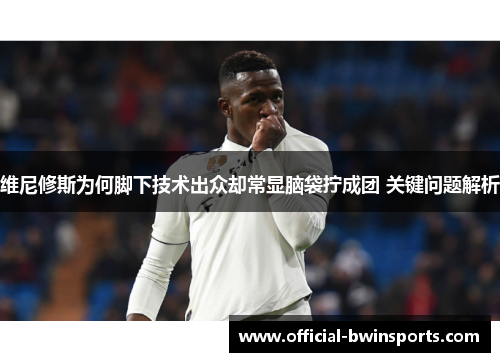 维尼修斯为何脚下技术出众却常显脑袋拧成团 关键问题解析