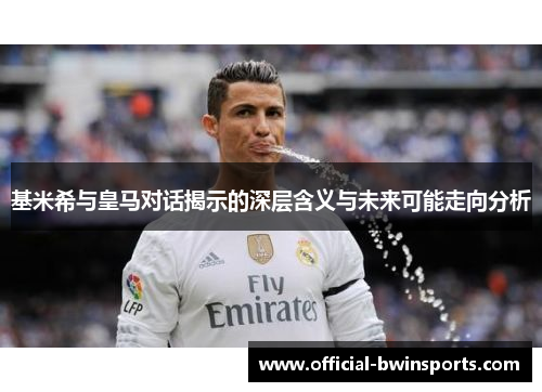 基米希与皇马对话揭示的深层含义与未来可能走向分析