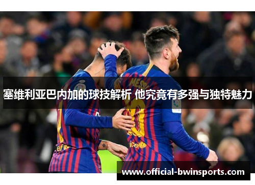塞维利亚巴内加的球技解析 他究竟有多强与独特魅力