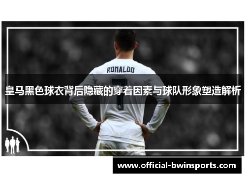 皇马黑色球衣背后隐藏的穿着因素与球队形象塑造解析