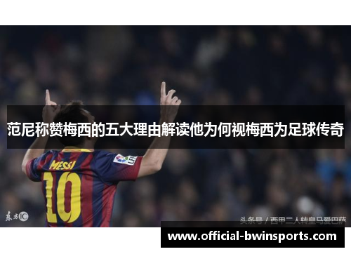 范尼称赞梅西的五大理由解读他为何视梅西为足球传奇