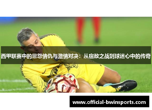 西甲联赛中的恩怨情仇与激情对决:从宿敌之战到球迷心中的传奇